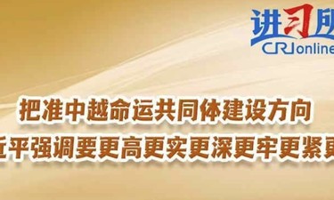 【讲习所·中国与世界】把准中越命运共同体建设方向 习近平强调要更高更实更深更牢更紧更好